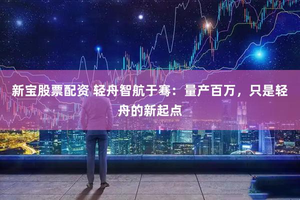 新宝股票配资 轻舟智航于骞:量产百万,只是轻舟的新起点