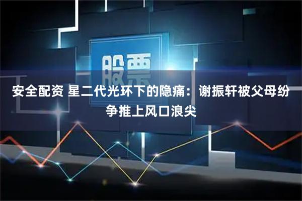 安全配资 星二代光环下的隐痛：谢振轩被父母纷争推上风口浪尖