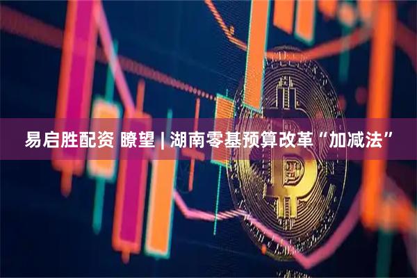 易启胜配资 瞭望 | 湖南零基预算改革“加减法”