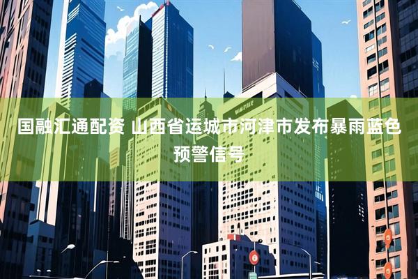 国融汇通配资 山西省运城市河津市发布暴雨蓝色预警信号